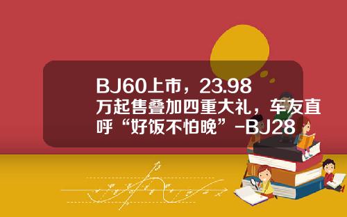 BJ60上市，23.98万起售叠加四重大礼，车友直呼“好饭不怕晚”-BJ28多少钱【新闻】.
