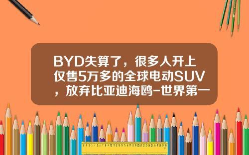 BYD失算了，很多人开上仅售5万多的全球电动SUV，放弃比亚迪海鸥-世界第一辆黄金车多少钱【新闻】.
