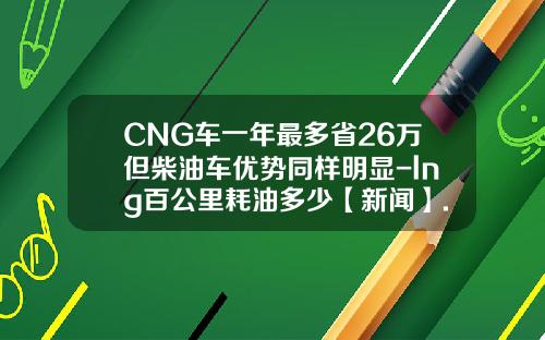 CNG车一年最多省26万但柴油车优势同样明显-lng百公里耗油多少【新闻】.