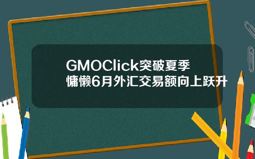 GMOClick突破夏季慵懒6月外汇交易额向上跃升