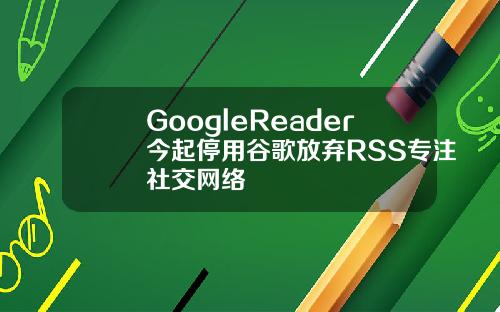 GoogleReader今起停用谷歌放弃RSS专注社交网络