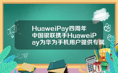 HuaweiPay四周年中国银联携手HuaweiPay为华为手机用户提供专属福利