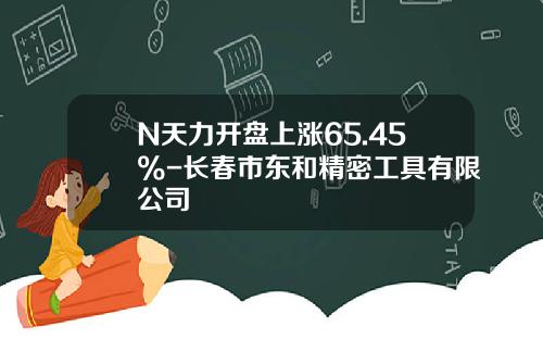 N天力开盘上涨65.45%-长春市东和精密工具有限公司