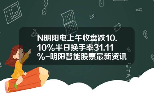 N明阳电上午收盘跌10.10%半日换手率31.11%-明阳智能股票最新资讯