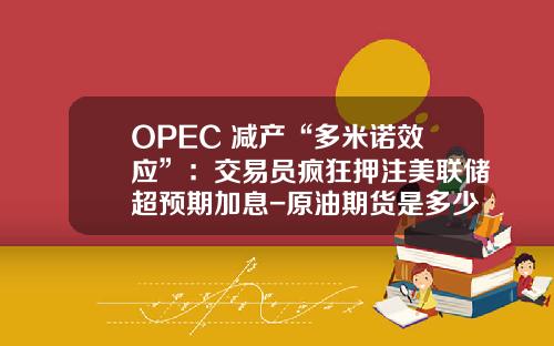 OPEC+减产“多米诺效应”：交易员疯狂押注美联储超预期加息-原油期货是多少杠杆