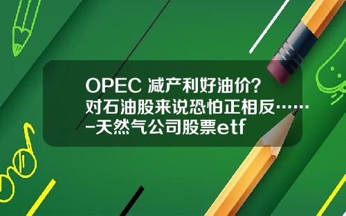 OPEC+减产利好油价？对石油股来说恐怕正相反……-天然气公司股票etf