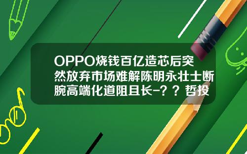 OPPO烧钱百亿造芯后突然放弃市场难解陈明永壮士断腕高端化道阻且长-？？哲投资有限公司