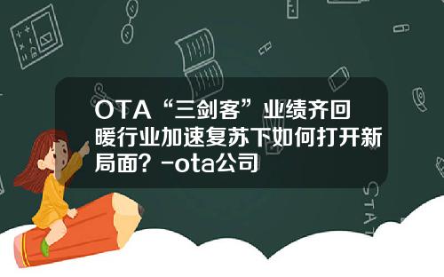 OTA“三剑客”业绩齐回暖行业加速复苏下如何打开新局面？-ota公司