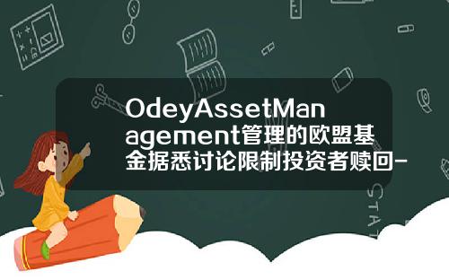OdeyAssetManagement管理的欧盟基金据悉讨论限制投资者赎回-基金赎回禁止
