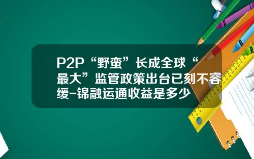 P2P“野蛮”长成全球“最大”监管政策出台已刻不容缓-锦融运通收益是多少