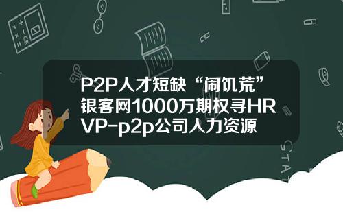 P2P人才短缺“闹饥荒”银客网1000万期权寻HRVP-p2p公司人力资源