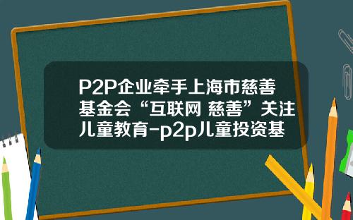 P2P企业牵手上海市慈善基金会“互联网+慈善”关注儿童教育-p2p儿童投资基金公司