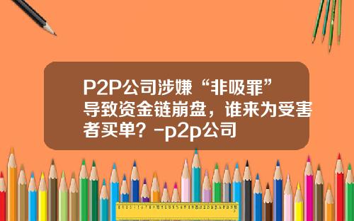 P2P公司涉嫌“非吸罪”导致资金链崩盘，谁来为受害者买单？-p2p公司