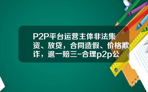 P2P平台运营主体非法集资、放贷，合同造假、价格欺诈，退一赔三-合理p2p公司