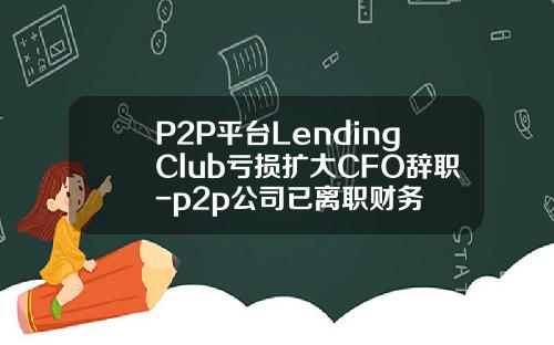 P2P平台LendingClub亏损扩大CFO辞职-p2p公司已离职财务