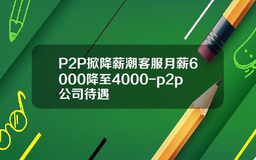 P2P掀降薪潮客服月薪6000降至4000-p2p公司待遇