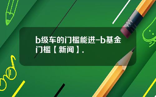 b级车的门槛能进-b基金门槛【新闻】.