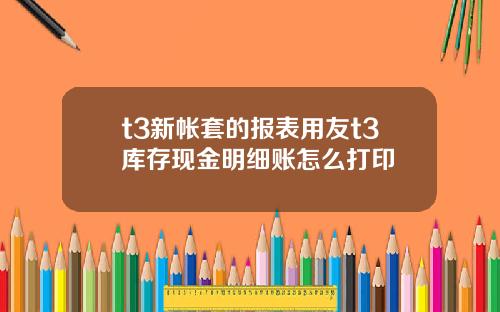 t3新帐套的报表用友t3库存现金明细账怎么打印