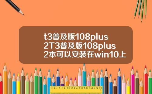 t3普及版108plus2T3普及版108plus2本可以安装在win10上面吗