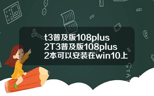 t3普及版108plus2T3普及版108plus2本可以安装在win10上面吗