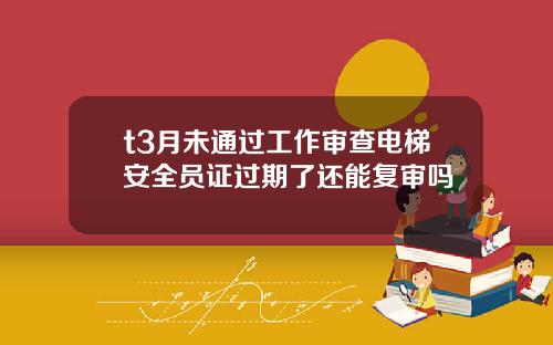 t3月未通过工作审查电梯安全员证过期了还能复审吗