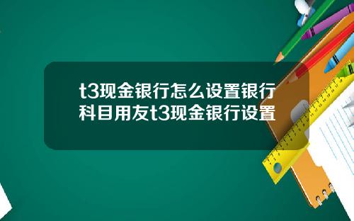 t3现金银行怎么设置银行科目用友t3现金银行设置