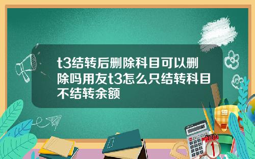 t3结转后删除科目可以删除吗用友t3怎么只结转科目不结转余额