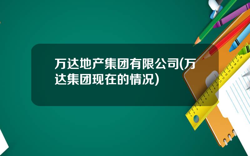 万达地产集团有限公司(万达集团现在的情况)