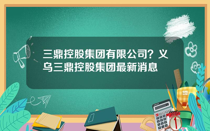 三鼎控股集团有限公司？义乌三鼎控股集团最新消息