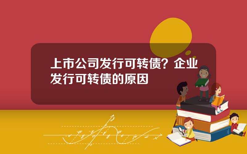 上市公司发行可转债？企业发行可转债的原因
