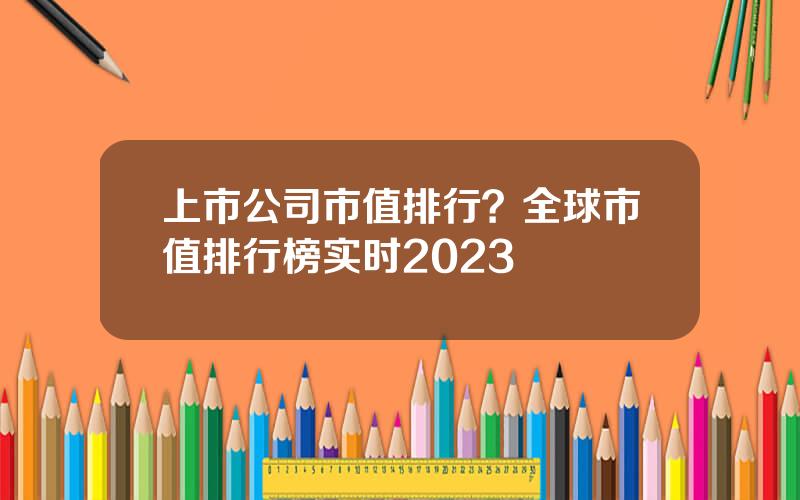 上市公司市值排行？全球市值排行榜实时2023