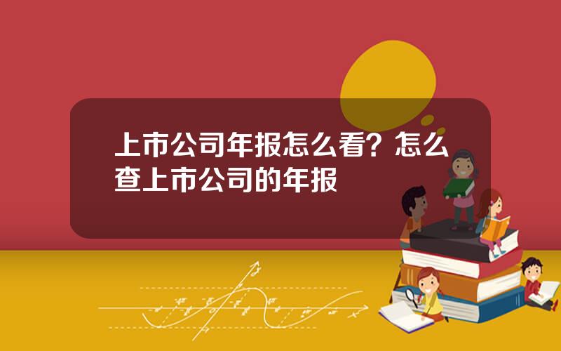 上市公司年报怎么看？怎么查上市公司的年报