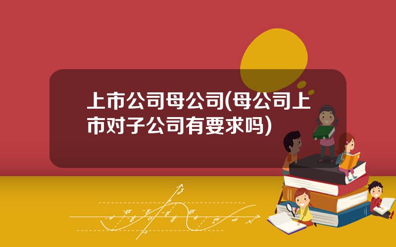 上市公司母公司(母公司上市对子公司有要求吗)