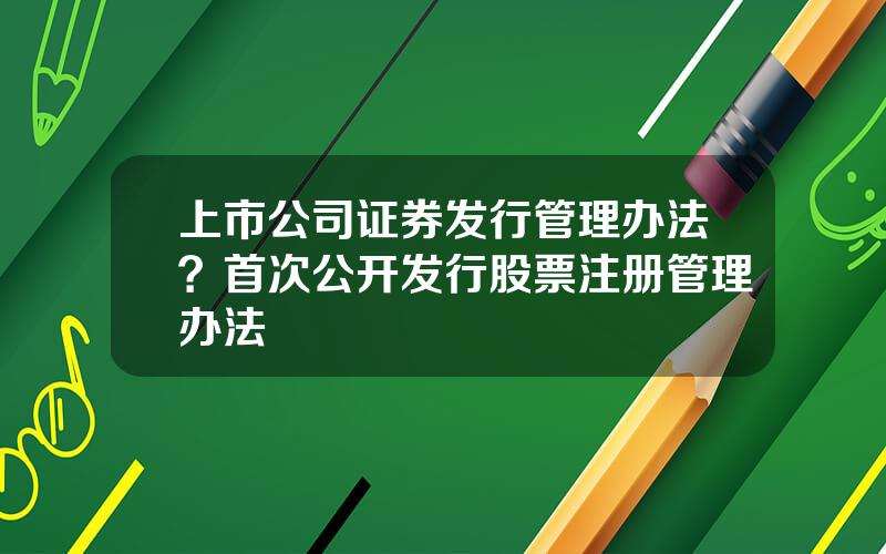 上市公司证券发行管理办法？首次公开发行股票注册管理办法