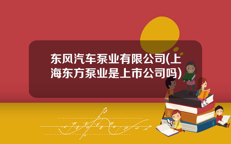东风汽车泵业有限公司(上海东方泵业是上市公司吗)