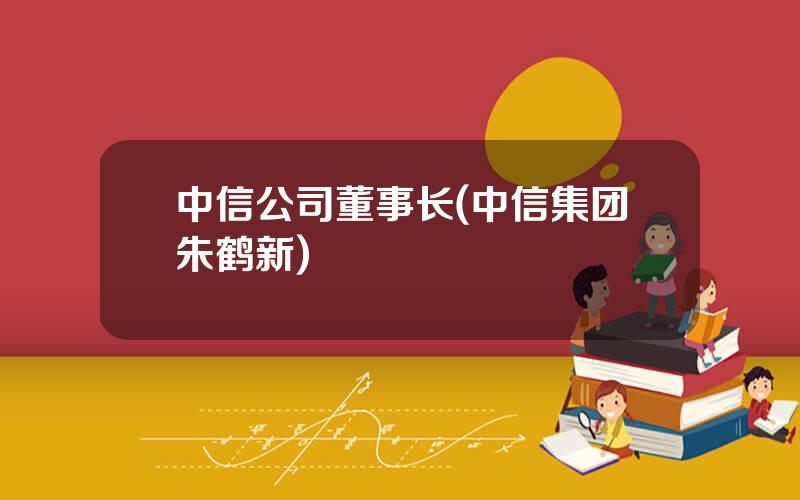 中信公司董事长(中信集团朱鹤新)