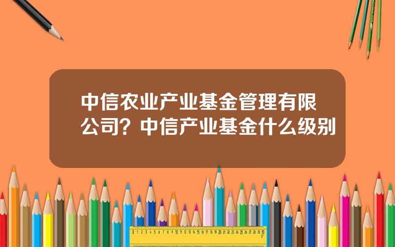 中信农业产业基金管理有限公司？中信产业基金什么级别