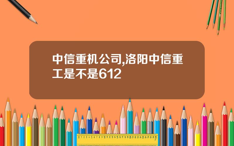 中信重机公司,洛阳中信重工是不是612