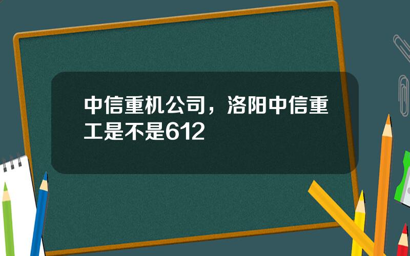 中信重机公司，洛阳中信重工是不是612