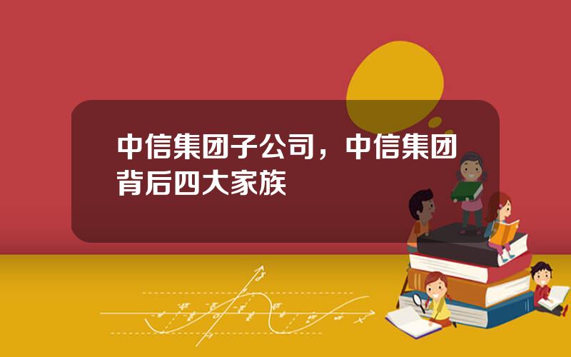 中信集团子公司，中信集团背后四大家族