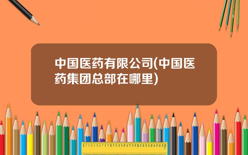 中国医药有限公司(中国医药集团总部在哪里)