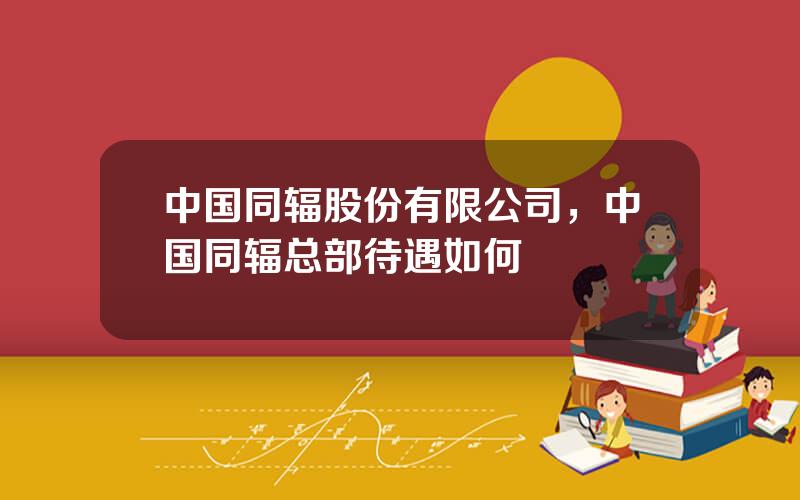 中国同辐股份有限公司，中国同辐总部待遇如何