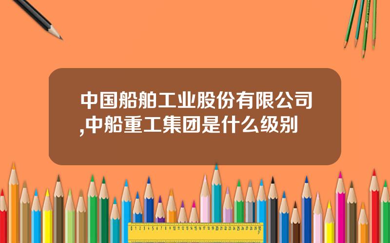 中国船舶工业股份有限公司,中船重工集团是什么级别