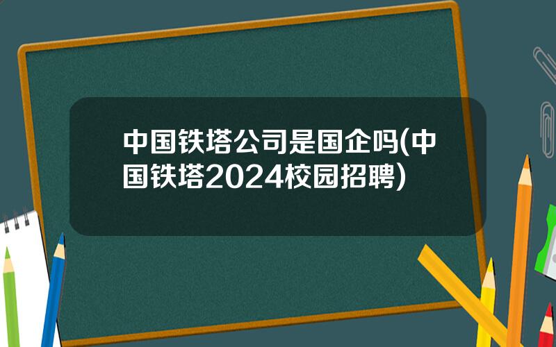 中国铁塔公司是国企吗(中国铁塔2024校园招聘)