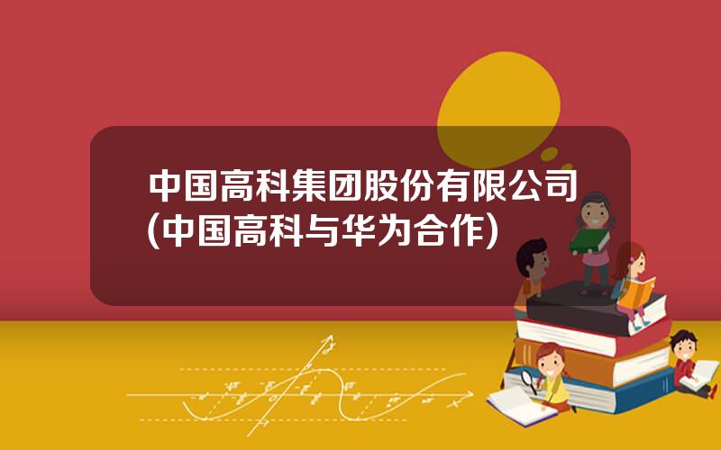 中国高科集团股份有限公司(中国高科与华为合作)