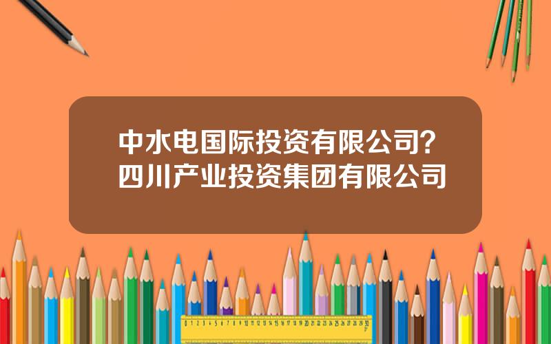 中水电国际投资有限公司？四川产业投资集团有限公司