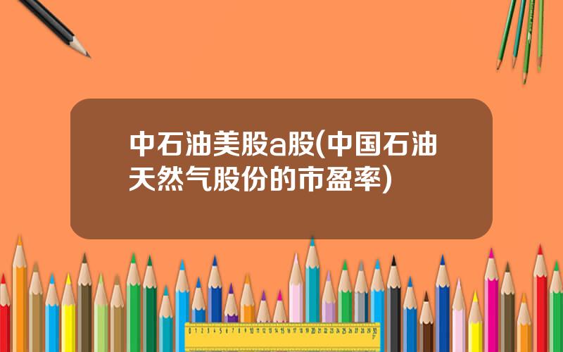 中石油美股a股(中国石油天然气股份的市盈率)