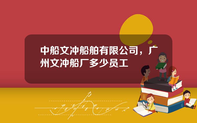 中船文冲船舶有限公司，广州文冲船厂多少员工