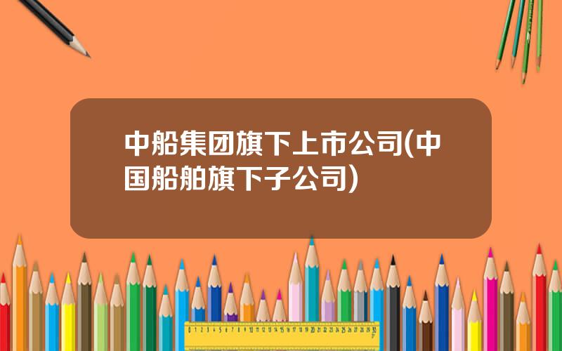 中船集团旗下上市公司(中国船舶旗下子公司)
