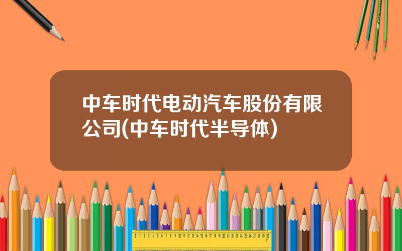 中车时代电动汽车股份有限公司(中车时代半导体)